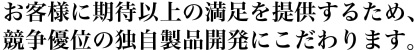 お客様に期待以上の満足を提供するため、競争優位の独自製品開発にこだわります。